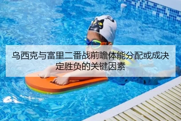 乌西克与富里二番战前瞻体能分配或成决定胜负的关键因素